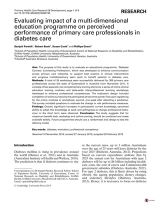 Evaluating impact of a multi-dimensional
education programme on perceived
performance of primary care professionals in
diabetes care
Sanjoti Parekh1
, Robert Bush2
, Susan Cook3
and Phillipa Grant3
1
School of Population Health, University of Queensland, Centre of National Research on Disability and Rehabilitation,
Grifﬁth Health, Grifﬁth University, Meadowbrook, Australia
2
School of Population Health, University of Queensland, Herston, Australia
3
CheckUP Australia, Brisbane, Australia
Aim: The purpose of this study is to evaluate an educational programme, ‘Diabetes
Connect: Connecting Professions’, which was developed to enhance communication
across primary care networks, to support best practice in clinical interventions
and progress multidisciplinary team work to beneﬁt patients in diabetes care.
Methods: A total of 26 workshops were successfully delivered for 309 primary care
professionals across the state of Queensland in Australia from November 2011. It
consists of two separate, but complementary training elements: a series of online clinical
education training modules and state-wide interprofessional learning workshops
developed to enhance professional competencies. The evaluation design included
completion of online surveys by the participants at two time points: ﬁrst upon registering
for the online modules or workshops; second, one week after attending a workshop.
The survey included questions to evaluate the change in role performance measures.
Findings: Overall, signiﬁcant increases in participants’ current knowledge, perceived
ability to adopt this knowledge at work and willingness to change professional beha-
viour in the short term were observed. Conclusion: The study suggests that for
maximum beneﬁt both, workshop and online training, should be combined and made
available widely. Future programmes should use a randomised trial design to test the
delivery model.
Key words: diabetes; evaluation; professional competency
Received 10 November 2014; revised 27 January 2015; accepted 20 February 2015
Introduction
Diabetes mellitus is rising in prevalence around
the world (Danaei et al., 2011) and in Australia
(Australian Institute of Health and Welfare, 2010).
The prediction is that if diabetes continues to rise
at the current rates, up to 3 million Australians
over the age of 25 years will have diabetes by the
year 2025 (Diabetes Australia, 2012). Projections
based on current expenditure indicate that by
2025 the annual cost for Australians with type 2
diabetes will be up to $6 billion including health-
care costs, the cost of carers and Commonwealth
government subsidies (Diabetes Australia, 2012).
For type 2 diabetes, this is likely driven by rising
obesity, the ageing population, dietary changes,
and sedentary lifestyles (Diabetes Australia,
2012). Hence, it is necessary to focus on diabetes
Correspondence to: Dr Sanjoti Parekh, Research Fellow, School
of Population Health, University of Queensland, Centre of
National Research on Disability and Rehabilitation, Grifﬁth
Health, Grifﬁth University, Meadowbrook QLD 4131, Australia.
Email: s.parekh@grifﬁth.edu.au
Primary Health Care Research & Development, page 1 of 8
RESEARCHdoi:10.1017/S1463423615000195
© Cambridge University Press 2015
 