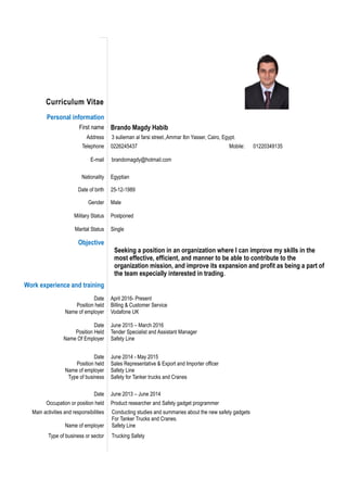Curriculum Vitae
Personal information
First name Brando Magdy Habib
Address 3 sulieman al farsi street.,Ammar Ibn Yasser, Cairo, Egypt.
Telephone 0226245437 Mobile: 01220349135
E-mail brandomagdy@hotmail.com
Nationality Egyptian
Date of birth 25-12-1989
Gender
Military Status
Marital Status
Male
Postponed
Single
Objective
Seeking a position in an organization where I can improve my skills in the
most effective, efficient, and manner to be able to contribute to the
organization mission, and improve its expansion and profit as being a part of
the team especially interested in trading.
Work experience and training
Date
Position held
Name of employer
Date
Position Held
Name Of Employer
April 2016- Present
Billing & Customer Service
Vodafone UK
June 2015 – March 2016
Tender Specialist and Assistant Manager
Safety Line
Date
Position held
Name of employer
Type of business
June 2014 - May 2015
Sales Representative & Export and Importer officer
Safety Line
Safety for Tanker trucks and Cranes
Date June 2013 – June 2014
Occupation or position held Product researcher and Safety gadget programmer
Main activities and responsibilities Conducting studies and summaries about the new safety gadgets
For Tanker Trucks and Cranes.
Name of employer Safety Line
Type of business or sector Trucking Safety
 