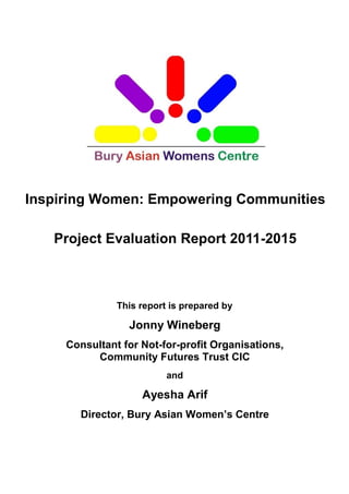 Inspiring Women: Empowering Communities
Project Evaluation Report 2011-2015
This report is prepared by
Jonny Wineberg
Consultant for Not-for-profit Organisations,
Community Futures Trust CIC
and
Ayesha Arif
Director, Bury Asian Women’s Centre
 