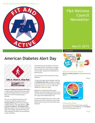 F&A WELLNESS COUNCIL NEWSLETTER MARCH 2015
F&
F&A Wellness
Council
Newsletter
March 2015
IN THIS ISSUE
American Diabetes Association Alert Day is
a "wake-up call" asking the American public
to take the Diabetes Risk Test to find out if
they are at risk for developing type 2
diabetes.
This year, during the Association’s 75th
anniversary, Alert Day will kick off on
Tuesday, March 24 and continue through
Tuesday, April 21. The 2015 theme is: Take
it. Share It. Step Out. The Diabetes Risk
Test asks people to answer simple questions
about their weight, age, family history and
other potential risk factors for pre-diabetes
or type 2 diabetes.
Preventive tips are provided for everyone
who takes the test, including encouraging
those at high risk to talk with their health
care provider, eating more healthfully and
getting active.
You can be part of the movement to Stop
Diabetes!
To get information about diabetes, take the
free Diabetes Risk Test (available in English
or Spanish) and join or start a Step Out team,
visit us at diabetes.org/alert or call 1-800-
DIABETES (1-800-342-2383).
Walgreens is supporting the American
Diabetes Association Alert Day efforts so you
can also ask your local Walgreens pharmacist
for a copy of the Diabetes Risk Test.
So take the Diabetes Risk Test. Share it with
everyone you know. And when you’re ready
to get more active, join the Association and
Step Out!
National Nutrition Month
Bite into a Healthy Lifestyle during National Nutrition
Month!
Page 2
Choos4 My Plate
To view column breaks, section breaks, and other
formatting marks, on the Home tab, in the Paragraph
group, click the pargraph mark icon.
Page 3
American Diabetes Alert Day
 