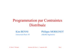 K. Benni, P. Morignot Séminaire LRI, Paris 11 - 7 septembre 2005 Page 1
Programmation par Contraintes
Distribuée
Kim BENNI Philippe MORIGNOT
Université Paris VI AXLOG Ingéniérie
 