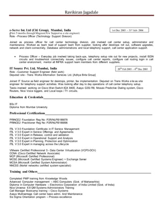 Ravikiran Jagadale
e-Serve Int. Ltd (Citi Group), Mumbai, India
(First 5 months through MagnumN/w Support as a site engineer)(
Role - Process Officer (Technology Support Division)
Joined as process officer for call center technology division. Job involved call center setup, administrator and
maintenance. Worked as team lead of support team from supplier, looking after desktops roll out, software upgrades,
network and client connectivity, Database administrations and local telephony support, call center application support.
 Process Officer – Everyday job involved taking back-ups, telephony setup role out for new projects, install ISDN
circuits and troubleshoot connectivity issues, configure call center reports, configure call routing login in call
center environment, mentor all INFRA support team members from different suppliers.
IT Source Pvt. Ltd, Mumbai, India
Role - Customer Support Engineer (field work)
Deputed site - Trans Works Information Services Ltd. [Aditya Birla Group]
Joined IT Source as field engineer for desktops, printer, fax implementation. Deputed on Trans Works site as site
engineer for telephony support activities. Was looking after day to day operations of call center telephony setup.
Tasks involved working on Cisco Wan Switch IGX 8400, Avaya G3Si R8, Mosaix Predictive Dialing system, Cisco
Routers, Nice Voice loggers, and Local loops / T1 circuits.
Education & Credentials____________________________________________________________________
BSc IT
Diploma from Mumbai University
Professional Certifications___________________________________________________________________
PRINCE2 Foundation Reg No: P2R/NLPB186878
PRINCE2 Practitioner Reg No: P2R/NLPB186896
ITIL V 3.0 Foundation Certificate in IT Service Management
ITIL V 3.0 Expert in Service Offerings and Agreements
ITIL V 3.0 Expert in Release, control and validation
ITIL V 3.0 Expert in Operational Support and Analysis
ITIL V 3.0 Expert in Planning, Protection and Optimization
ITIL V 3.0 Expert in managing across the Lifecycle
VMware Certified Professional 5 - Data Center Virtualization (VCP5-DCV)
CCNA (Cisco Certified Network Associate)
MCP (Microsoft Certified Professional)
MCSE (Microsoft Certified Systems Engineer) + Exchange Server
MCSA (Microsoft Certified System Administrator)
NNCSS (Nortel networks certified system specialist)
Training and Others_______________________________________________________________________
Completed PMP training from Knowledge Woods
Advanced Computer management – ABC Computers (Govt. of Maharashtra)
Diploma in Computer Hardware – Electronics Corporation of India Limited (Govt. of India)
Nice Universe 8.8 QM Systems Administrators Training
Call Manager Bootcamp training – Cisco Systems
Avaya Multivantage Call center basic admn. And Maintenance
Six Sigma Orientation program – Process excellence
1st Dec 2003 – 31st July 2004
20th Feb 2003 – 4th Dec 2003
 