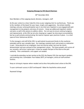 Outgoing Message by SPA Board Chairman
30th December 2016
Dear Members of the outgoing board, directors, managers, staff
As the year comes to a close I take this time as your outgoing chair to say thank you. Thank you
to the members of the board for your input, insight, and suggestions. Our almost monthly
meetings and your active participation was in my mind very important as we engaged with port
management on key projects and areas of concern. I know we addressed important matters
and were as well in the process to address others. Our aim was to ensure continual progress
and improvements at the SPA, by not only showing our support by stressing on accountability,
but by as well actively communicating the need to improve upon practices in place. In a short
space of time I believe we did this.
To the managers and staff of the SPA I as well extend my personal thanks to the courtesies
extended and for your valuable input. Our meetings revealed much and served as a motivation
in part. Value placed on our employees must not only be verbal, but must be clearly
demonstrated and seen and part of the management culture. The future growth and success of
our sea ports, will arrive in great part, in how our people feel part of the team at the port
authority. Their contributions and support are needed.
I conclude by extending my best wishes to the CEO, the Deputy CEO, the new board members
and incoming chair, Commodore Paul Hodoul (RET), all managers, and to all staff and their
families.
Keep on striving to improve where needed and to drive that professional culture at the SPA.
To your continued success in 2017 and beyond! Make the Seychellois nation proud!
Raymond St.Ange
 
