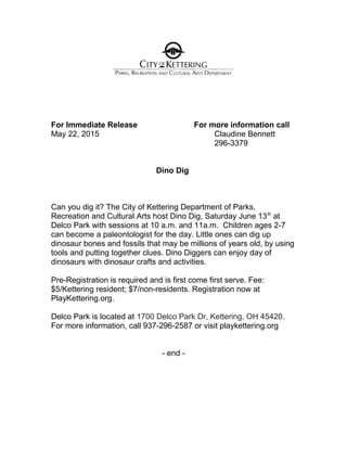 For Immediate Release For more information call
May 22, 2015 Claudine Bennett
296-3379
Dino Dig
Can you dig it? The City of Kettering Department of Parks,
Recreation and Cultural Arts host Dino Dig, Saturday June 13th
at
Delco Park with sessions at 10 a.m. and 11a.m. Children ages 2-7
can become a paleontologist for the day. Little ones can dig up
dinosaur bones and fossils that may be millions of years old, by using
tools and putting together clues. Dino Diggers can enjoy day of
dinosaurs with dinosaur crafts and activities.
Pre-Registration is required and is first come first serve. Fee:
$5/Kettering resident; $7/non-residents. Registration now at
PlayKettering.org.
Delco Park is located at 1700 Delco Park Dr, Kettering, OH 45420.
For more information, call 937-296-2587 or visit playkettering.org
- end -
 