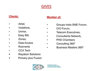 Clients:
• Airtel,
• Vodafone,
• Uninor,
• Easy Bill,
• Zones,
• Data Access
• Rosmerta
• CCX Tech
 Raydeon Solutions
 Primary plus Fusion
GIVES
Member of:
• Groups India SME Forum,
• CIO Forum,
• Telecom Executives,
• Consultants Network,
• PHD Chambers
• Consulting 3600
• Business Masters 3600
 
