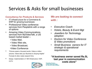 Services & Asks for small businesses
Consultancy for Products & Services
• IT infrastructure for e Commerce &
ERP for growing businesses
• Professional Video conference
services from Peoplelink with a range
of options
• Amazing Video Communications
services from MyVideoTalk, a US
based market leader –
• Video Mail,
• Video Web site,
• Video Broadcast,
•Video Conference
• “Pictures speak a thousand words, Videos a million
pictures, Videos take your Business to dizzying heights”
Forrester & other media research firms
• Design, Implementation of NW Infrastructure, VOIP,
CCTV
We are looking to connect
with :
• Executive Coach
• Hotels, Beauty & Event Mgt
• Jewellers for Technology
adoption
• Doctors for Video Conference
& Video promotions
• Small Business owners for IT
strategic & operational
requirements
“A business owner saved Rs.5L
last year in communication
costs alone”
 