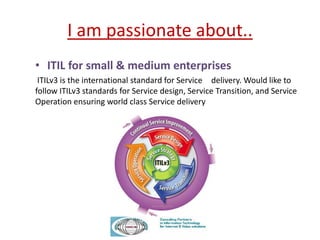 I am passionate about..
• ITIL for small & medium enterprises
ITILv3 is the international standard for Service delivery. Would like to
follow ITILv3 standards for Service design, Service Transition, and Service
Operation ensuring world class Service delivery
 