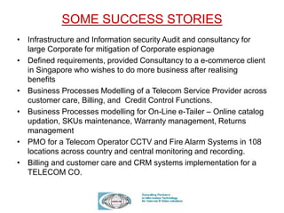 SOME SUCCESS STORIES
• Infrastructure and Information security Audit and consultancy for
large Corporate for mitigation of Corporate espionage
• Defined requirements, provided Consultancy to a e-commerce client
in Singapore who wishes to do more business after realising
benefits
• Business Processes Modelling of a Telecom Service Provider across
customer care, Billing, and Credit Control Functions.
• Business Processes modelling for On-Line e-Tailer – Online catalog
updation, SKUs maintenance, Warranty management, Returns
management
• PMO for a Telecom Operator CCTV and Fire Alarm Systems in 108
locations across country and central monitoring and recording.
• Billing and customer care and CRM systems implementation for a
TELECOM CO.
 