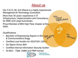 About us
Our C.E.O, Mr. Anil Oberai is a highly experienced
Management & Technology Consultant
More than 30 years’ experience in IT
Infrastructure, Implementation and Consultancy
for SME and Large businesses
Proud Member of BNI High Flyer chapter at New
Delhi.
Qualifications
• Bachelor of Engineering Degree in Electronics
& Communications Engg.
• Certified Lead Auditor for ISO27001 (ISMS)
• Six Sigma Green Belt
• Certified Internal Information Security Auditor
• IS 9001 , TQM, CMMI and PMP trained
 