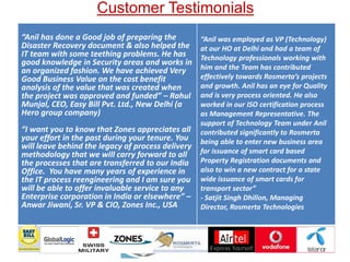 Customer Testimonials
“Anil has done a Good job of preparing the
Disaster Recovery document & also helped the
IT team with some teething problems. He has
good knowledge in Security areas and works in
an organized fashion. We have achieved Very
Good Business Value on the cost benefit
analysis of the value that was created when
the project was approved and funded” – Rahul
Munjal, CEO, Easy Bill Pvt. Ltd., New Delhi (a
Hero group company)
“I want you to know that Zones appreciates all
your effort in the past during your tenure. You
will leave behind the legacy of process delivery
methodology that we will carry forward to all
the processes that are transferred to our India
Office. You have many years of experience in
the IT process reengineering and I am sure you
will be able to offer invaluable service to any
Enterprise corporation in India or elsewhere” –
Anwar Jiwani, Sr. VP & CIO, Zones Inc., USA
“Anil was employed as VP (Technology)
at our HO at Delhi and had a team of
Technology professionals working with
him and the Team has contributed
effectively towards Rosmerta’s projects
and growth. Anil has an eye for Quality
and is very process oriented. He also
worked in our ISO certification process
as Management Representative. The
support of Technology Team under Anil
contributed significantly to Rosmerta
being able to enter new business area
for issuance of smart card based
Property Registration documents and
also to win a new contract for a state
wide issuance of smart cards for
transport sector”
- Satjit Singh Dhillon, Managing
Director, Rosmerta Technologies
v
 
