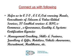 Connect us with following
• Refer us to C I O , C E O, Out sourcing Heads,
Consultants of Telecom & Value Added
Services, IT Enabled services & BPO, e-
Commerce , e-Governance, Quality & Systems
Certification Agencies
• Management Coaching, Skills & Trainers,
Jewellery & Gifts, Hoteliers, Vehicle showrooms,
Recruitment, Healthcare, etc.
 