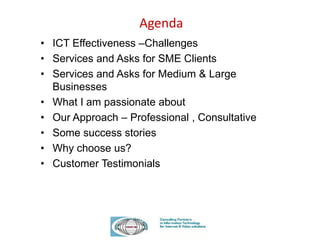 Agenda
• ICT Effectiveness –Challenges
• Services and Asks for SME Clients
• Services and Asks for Medium & Large
Businesses
• What I am passionate about
• Our Approach – Professional , Consultative
• Some success stories
• Why choose us?
• Customer Testimonials
 