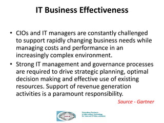 IT Business Effectiveness
• CIOs and IT managers are constantly challenged
to support rapidly changing business needs while
managing costs and performance in an
increasingly complex environment.
• Strong IT management and governance processes
are required to drive strategic planning, optimal
decision making and effective use of existing
resources. Support of revenue generation
activities is a paramount responsibility.
Source - Gartner
 