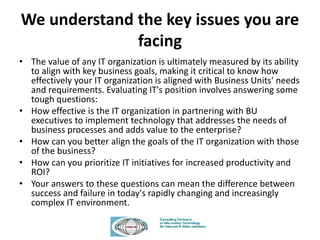 We understand the key issues you are
facing
• The value of any IT organization is ultimately measured by its ability
to align with key business goals, making it critical to know how
effectively your IT organization is aligned with Business Units' needs
and requirements. Evaluating IT's position involves answering some
tough questions:
• How effective is the IT organization in partnering with BU
executives to implement technology that addresses the needs of
business processes and adds value to the enterprise?
• How can you better align the goals of the IT organization with those
of the business?
• How can you prioritize IT initiatives for increased productivity and
ROI?
• Your answers to these questions can mean the difference between
success and failure in today's rapidly changing and increasingly
complex IT environment.
 