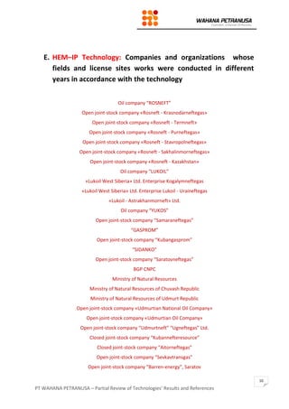 PT WAHANA PETRANUSA – Partial Review of Technologies’ Results and References
10
E. HEM–IP Technology: Companies and organizations whose
fields and license sites works were conducted in different
years in accordance with the technology
Oil company “ROSNEFT”
Open joint-stock company «Rosneft - Krasnodarneftegas»
Open joint-stock company «Rosneft - Termneft»
Open joint-stock company «Rosneft - Purneftegas»
Open joint-stock company «Rosneft - Stavropolneftegas»
Open joint-stock company «Rosneft - Sakhalinmorneftegas»
Open joint-stock company «Rosneft - Kazakhstan»
Oil company “LUKOIL”
«Lukoil West Siberia» Ltd. Enterprise Kogalymneftegas
«Lukoil West Siberia» Ltd. Enterprise Lukoil - Uraineftegas
«Lukoil - Astrakhanmorneft» Ltd.
Oil company “YUKOS”
Open joint-stock company “Samaraneftegas”
“GASPROM”
Open joint-stock company “Kubangasprom”
“SIDANKO”
Open joint-stock company “Saratovneftegas”
BGP CNPC
Ministry of Natural Resources
Ministry of Natural Resources of Chuvash Republic
Ministry of Natural Resources of Udmurt Republic
Open joint-stock company «Udmurtian National Oil Company»
Open joint-stock company «Udmurtian Oil Company»
Open joint-stock company “Udmurtneft” “Ugneftegas” Ltd.
Closed joint-stock company “Kubannefteresource”
Closed joint-stock company “Aitorneftegas”
Open joint-stock company “Sevkavtransgas”
Open joint-stock company “Barren-energy”, Saratov
 