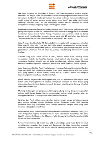 PT WAHANA PETRANUSA – Partial Review of Technologies’ Results and References
100
Jika kedua teknologi itu diterapkan di Sidoarjo, SWF bakal memetakan struktur geologi.
Sementara itu, dengan MSM, bakal dideteksi sumber lapisan yang bocor serta arah aliran air
dan lumpur dari bawah ke atas permukaan. "Kombinasi keduanya mampu merekonstruksi
model geologi di lapisan gunung lumpur dalam perut bumi," kata pakar dari Institut
Teknologi Informasi Rusia ini. Dia mengklaim, tingkat akurasi teknologi ini untuk
mengidentifikasi obyek tergolong tinggi, yakni hingga 95 persen.
Apakah yang ditawarkan Pavlov merupakan teknologi baru? Tidak. Agung Budi Darmoyo, ahli
geologi dari Lapindo Brantas Inc., menjelaskan bahwa Halliburton menggunakan MSM ketika
memetakan lapisan bawah tanah Porong. Perusahaan dari Amerika Serikat ini disewa
Lapindo untuk menghentikan semburan lumpur yang sejak 29 Mei belum juga berhenti.
"Memang ada noise dan tidak bisa memetakan secara jelas," kata Agung.
Ketua Program Studi Geofisika ITB, Darharta Dahrin, mengaku telah menggunakan teknologi
MSM sejak 10 tahun lalu. "Yang baru dari Pavlov adalah menggabungkan semua metode,
mulai dari seismisitas sampai kemagnetan," kata Darharta, yang memperoleh gelar doktor
geofisika dari Universitas Paris VII. Selain itu, ujarnya, peralatan yang dimiliki Pavlov sangat
lengkap.
Darharta, yang hadir dalam diskusi di BPPT, menilai Pavlov masih tertutup dalam
menjelaskan metode itu. Padahal, katanya, untuk aplikasi satu teknologi, kita harus
mengetahui landasan teoretis dan uji coba pemakaiannya, sehingga dapat diketahui
kelebihan dan kekurangannya. "Sayangnya, Pavlov tidak menerangkan itu semua," ujarnya.
Yusuf Surachman, Direktur Pusat Pengkajian dan Penerapan Teknologi Inventarisasi Sumber
Daya Alam BPPT, juga berpendapat senada. "Kami harus mengetahui terlebih dulu sejauh
mana yang ditawarkan Pavlov diterima dunia industri," katanya. Namun dia mengakui
kecenderungan ilmuwan Rusia untuk berhati-hati.
Pavlov memang berjanji bakal mengungkap lebih jauh jika ada kesepakatan dengan pihak
terkait untuk menerapkannya di Sidoarjo. Pernyataan semacam ini mirip dengan yang
disampaikan Pavel V. Korol ketika menjawab keraguan sejumlah pihak tentang teknologi
payung yang ditawarkan.
Memang, di kalangan ahli pengeboran, teknologi selubung payung dengan menggunakan
polimer sudah jamak dipakai. Mereka menggunakan polimer untuk menahan aliran air
sehingga tidak masuk ke lubang sumur ketika diambil minyaknya.
Yang lain dari Pavel adalah menyemprotkan polimer dengan pompa bertekanan raksasa
yang mampu melawan tekanan semburan lumpur. Sementara Pavlov tidak bersedia
menyebut dana yang dibutuhkan untuk timnya, sebaliknya dengan Pavel, yang telah
meninjau Sidoarjo bersama istrinya.
Menurut Pavel, biaya keseluruhan untuk menghentikan aliran lumpur mencapai US$ 50 juta.
"Saya mengajukan proposal ini. No cure no pay (kalau tidak selesai masalahnya, tidak perlu
bayar)," katanya. Dari tawaran itu, 90 persen risiko ditanggung Pavel dan harus dibayar jika
lumpur berhenti menyembur.
Namun Pavel meminta 10 persen atau US$ 5 juta sebagai uang muka. Dana ini untuk
mendatangkan peralatan dan tenaga ahli. Sayangnya, dia tidak memberikan proposal
terperinci, sehingga sampai saat ini tim nasional penanggulangan lumpur Sidoarjo dan
 