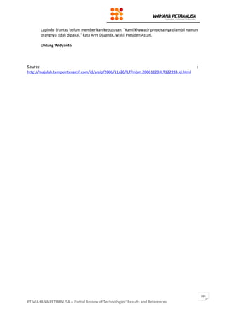 PT WAHANA PETRANUSA – Partial Review of Technologies’ Results and References
101
Lapindo Brantas belum memberikan keputusan. "Kami khawatir proposalnya diambil namun
orangnya tidak dipakai," kata Arys Djuanda, Wakil Presiden Astari.
Untung Widyanto
Source :
http://majalah.tempointeraktif.com/id/arsip/2006/11/20/ILT/mbm.20061120.ILT122283.id.html
 