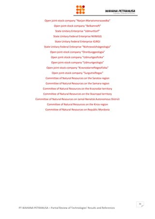 PT WAHANA PETRANUSA – Partial Review of Technologies’ Results and References
11
Open joint-stock company “Narjan-Marseismorazvedka”
Open joint-stock company “Belkamneft”
State Unitary Enterprise “Udmurttorf”
State Unitary Federal Enterprise NVNIIGG
State Unitary Federal Enterprise IGiRGI
State Unitary Federal Enterprise “Nizhnevolzhskgeologia”
Open joint-stock company “Orenburggeologia”
Open joint-stock company “Udmurtgeofizika”
Open joint-stock company “Udmurtgeologia”
Open joint-stock company “Krasnodarneftegeofizika”
Open joint-stock company “Surgutneftegas”
Committee of Natural Resources on the Saratov region
Committee of Natural Resources on the Samara region
Committee of Natural Resources on the Krasnodar territory
Committee of Natural Resources on the Stavropol territory
Committee of Natural Resources on Jamal-Nenetsk Autonomous District
Committee of Natural Resources on the Kirov region
Committee of Natural Resources on Republic Mordovia
 