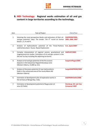 PT WAHANA PETRANUSA – Partial Review of Technologies’ Results and References
6
B. MDI Technology: Regional works estimation of oil and gas
content in large territories according to the technology.
Item Task of Project Client/Year
1. Selecting the most perspective blocks and estimation of their oil-
and-gas potential. Libya. The tender. The 4th
round on license
blocks I, II, III and IV.
GAZPROM/2004,
2005, 2006, 2007
2. Analysis of hydrocarbonic potential of the Timan-Pechora
sedimentary basin. Russia. Repsol Exploración
S.A., Spain/2007
3. Complex interpretation of regional seismic, gravitational and
magnetometrical studies. Estimation of oil and gas content in the
Ob and Taz bay including the adjoining territories.
GAZFLOT/2003
4. Analysis of oil-and-gas potential of the Pre-Jurassic
deposits in the Galyanovo-Rogozhnikovskaya zone
(Western Siberia, 15,000 sq. km).
Surgutneftegaz/2005
5. Analysis of discovery potential of new hydrocarbonic
fields in the unlicensed area of the Hunty-Mansi AO
(Western Siberia).
SurgutGAZPROM/2004
6. Estimation of development plan of exploration works in
the territory of Bengal Bay. India.
GAZPROM Delhi/2006
7. Estimation of development potential of Buguruslan oil
area (25 fields)
Orenburg Oil and Gas
Company/ 2007
 