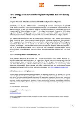 PT WAHANA PETRANUSA – Partial Review of Technologies’ Results and References
61
Terra Energy & Resource Technologies Completed Its STeP® Survey
for YPF
Company Delivers to YPF on Services Contract for Oil & Gas Exploration in Argentina
NEW YORK, June 20, 2011 /PRNewswire/ -- Terra Energy & Resource Technologies, Inc. (OTCBB:
TEGR), a natural resource exploration technology company, has completed its services for YPF, the
largest Argentine oil and gas producer, under a contract to provide the Company's Sub-Terrain
Prospecting (STeP®) technology to survey YPF's oil and gas license area in the province of Mendoza,
Argentina. STeP® is a proprietary method which uses the innovative models and techniques to
remotely process satellite and other analytical data and accurately delineate oil and gas deposits.
"YPF is a valuable client for Terra, and we have provided YPF with our STeP® analysis and conclusions
about the license area. Every prospecting study, whether traditional geological or our proprietary
STeP® analysis, is aimed at creating an incremental value and increasing the level of knowledge and
information about the area of focus," said Dr. Alexandre Agaian, President of Terra Energy &
Resource Technologies. "We believe that our STeP® study achieved this goal, adding this project to a
long list of Terra's work worldwide. Terra is proud that this South American energy giant is utilizing
our technology in its exploration process, and we anticipate additional projects with YPF in the
future."
About Terra Energy & Resource Technologies, Inc.
Terra Energy & Resource Technologies, Inc., through its subsidiary Terra Insight Services, Inc.,
provides mapping and analysis services for exploration, drilling, and mining companies related to
natural resources found beneath the surface of the Earth. The Company uses a suite of innovative
and efficient technologies, which facilitate the prediction and location of commercially viable
deposits of hydrocarbons, gold, diamonds, and other natural resources, and assesses them for any
given geographic area -- on or offshore. For more information, visit http://www.terrainsight.com.
Safe Harbor for Forward-looking Statements
This press release contains forward-looking information within the meaning of Section 27A of the Securities Act of 1933 and
Section 21E of the Securities Exchange Act of 1934, and is subject to the safe harbor created by those sections. There are
many factors that could cause the Company's expectations and beliefs about its operations, services, plans, projects, and
contracts, and its plans or proposals to acquire interests in, or participate in, exploration activities or properties, to fail to
materialize, including, but not limited to, availability of capital, satisfaction of contractual conditions and requirements,
unfavorable geologic conditions, the amount of reserves projected or ultimately discovered, and general regional economic
conditions.
For more information, please contact:
Terra Energy & Resource Technologies, Inc.
212-286-9197
info@terrainsight.com
SOURCE:http://www.prnewswire.com/news-releases/terra-energy--resource-technologies-completed-its-step-survey-for-
ypf-124182849.html
 