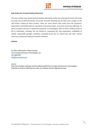 PT WAHANA PETRANUSA – Partial Review of Technologies’ Results and References
63
Safe Harbor for Forward-looking Statements
This press release may contain forward-looking information within the meaning of Section 27A of the
Securities Act of 1933 and Section 21E of the Securities Exchange Act of 1934, and is subject to the
safe harbor created by those sections. There are many factors that could cause the Company's
expectations and beliefs about its operations and business plans, its services and service offerings, its
plans to acquire interests in exploration properties or technologies, plans to drill or drilling results to
fail to materialize, including, but not limited to: competition for new acquisitions; availability of
capital; unfavorable geologic conditions; prevailing prices for oil, natural gas and other natural
resources; and general regional economic conditions.
Contact:
For More Information, Please Contact:
Terra Energy & Resource Technologies, Inc.
212-286-9197
info@terrainsight.com
source:
http://terrainsight.secfilings.com/PressRelease/467/Terra-Energy-and-Resource-Technologies-
Expands-Its-Services-Offering-Into-India-via-a-Market-Partner-Agreement.aspx
 
