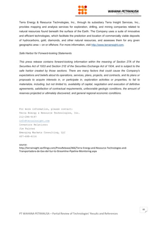 PT WAHANA PETRANUSA – Partial Review of Technologies’ Results and References
65
Terra Energy & Resource Technologies, Inc., through its subsidiary Terra Insight Services, Inc.,
provides mapping and analysis services for exploration, drilling, and mining companies related to
natural resources found beneath the surface of the Earth. The Company uses a suite of innovative
and efficient technologies, which facilitate the prediction and location of commercially viable deposits
of hydrocarbons, gold, diamonds, and other natural resources, and assesses them for any given
geographic area -- on or offshore. For more information, visit http://www.terrainsight.com.
Safe Harbor for Forward-looking Statements
This press release contains forward-looking information within the meaning of Section 27A of the
Securities Act of 1933 and Section 21E of the Securities Exchange Act of 1934, and is subject to the
safe harbor created by those sections. There are many factors that could cause the Company's
expectations and beliefs about its operations, services, plans, projects, and contracts, and its plans or
proposals to acquire interests in, or participate in, exploration activities or properties, to fail to
materialize, including, but not limited to, availability of capital, negotiation and execution of definitive
agreements, satisfaction of contractual requirements, unfavorable geologic conditions, the amount of
reserves projected or ultimately discovered, and general regional economic conditions.
For more information, please contact:
Terra Energy & Resource Technologies, Inc.
212-286-9197
info@terrainsight.com
Investors Relations:
Jim Painter
Emerging Markets Consulting, LLC
407-488-4114
source:
http://terrainsight.secfilings.com/PressRelease/466/Terra-Energy-and-Resource-Technologies-and-
Transportadora-de-Gas-del-Sur-to-Streamline-Pipeline-Monitoring.aspx
 