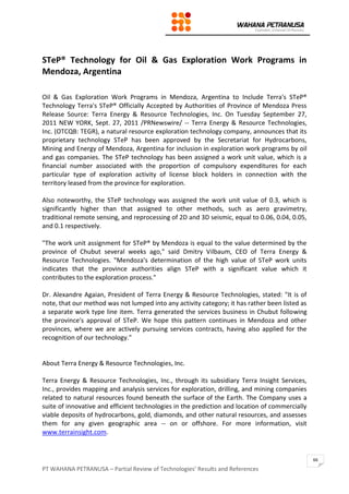 PT WAHANA PETRANUSA – Partial Review of Technologies’ Results and References
66
STeP® Technology for Oil & Gas Exploration Work Programs in
Mendoza, Argentina
Oil & Gas Exploration Work Programs in Mendoza, Argentina to Include Terra's STeP®
Technology Terra's STeP® Officially Accepted by Authorities of Province of Mendoza Press
Release Source: Terra Energy & Resource Technologies, Inc. On Tuesday September 27,
2011 NEW YORK, Sept. 27, 2011 /PRNewswire/ -- Terra Energy & Resource Technologies,
Inc. (OTCQB: TEGR), a natural resource exploration technology company, announces that its
proprietary technology STeP has been approved by the Secretariat for Hydrocarbons,
Mining and Energy of Mendoza, Argentina for inclusion in exploration work programs by oil
and gas companies. The STeP technology has been assigned a work unit value, which is a
financial number associated with the proportion of compulsory expenditures for each
particular type of exploration activity of license block holders in connection with the
territory leased from the province for exploration.
Also noteworthy, the STeP technology was assigned the work unit value of 0.3, which is
significantly higher than that assigned to other methods, such as aero gravimetry,
traditional remote sensing, and reprocessing of 2D and 3D seismic, equal to 0.06, 0.04, 0.05,
and 0.1 respectively.
"The work unit assignment for STeP® by Mendoza is equal to the value determined by the
province of Chubut several weeks ago," said Dmitry Vilbaum, CEO of Terra Energy &
Resource Technologies. "Mendoza's determination of the high value of STeP work units
indicates that the province authorities align STeP with a significant value which it
contributes to the exploration process."
Dr. Alexandre Agaian, President of Terra Energy & Resource Technologies, stated: "It is of
note, that our method was not lumped into any activity category; it has rather been listed as
a separate work type line item. Terra generated the services business in Chubut following
the province's approval of STeP. We hope this pattern continues in Mendoza and other
provinces, where we are actively pursuing services contracts, having also applied for the
recognition of our technology."
About Terra Energy & Resource Technologies, Inc.
Terra Energy & Resource Technologies, Inc., through its subsidiary Terra Insight Services,
Inc., provides mapping and analysis services for exploration, drilling, and mining companies
related to natural resources found beneath the surface of the Earth. The Company uses a
suite of innovative and efficient technologies in the prediction and location of commercially
viable deposits of hydrocarbons, gold, diamonds, and other natural resources, and assesses
them for any given geographic area -- on or offshore. For more information, visit
www.terrainsight.com.
 