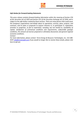 PT WAHANA PETRANUSA – Partial Review of Technologies’ Results and References
67
Safe Harbor for Forward-looking Statements
This press release contains forward-looking information within the meaning of Section 27A
of the Securities Act of 1933 and Section 21E of the Securities Exchange Act of 1934, and is
subject to the safe harbor created by those sections. There are many factors that could cause
the Company's expectations and beliefs about its operations, services, plans, projects, and
contracts, and its plans or proposals to acquire interests in, or participate in, exploration
activities or properties, to fail to materialize, including, but not limited to, availability of
capital, satisfaction of contractual conditions and requirements, unfavorable geologic
conditions, the amount of reserves projected or ultimately discovered, and general regional
economic conditions.
Contact:
For more information, please contact: Terra Energy & Resource Technologies, Inc. 212-286-
9197 info@terrainsight.com If you would no longer like to receive these emails, please click
here to opt out.
 