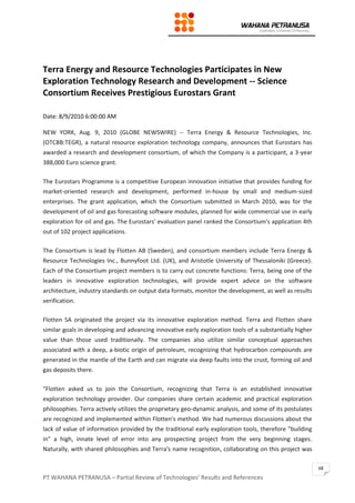 PT WAHANA PETRANUSA – Partial Review of Technologies’ Results and References
68
Terra Energy and Resource Technologies Participates in New
Exploration Technology Research and Development -- Science
Consortium Receives Prestigious Eurostars Grant
Date: 8/9/2010 6:00:00 AM
NEW YORK, Aug. 9, 2010 (GLOBE NEWSWIRE) -- Terra Energy & Resource Technologies, Inc.
(OTCBB:TEGR), a natural resource exploration technology company, announces that Eurostars has
awarded a research and development consortium, of which the Company is a participant, a 3-year
388,000 Euro science grant.
The Eurostars Programme is a competitive European innovation initiative that provides funding for
market-oriented research and development, performed in-house by small and medium-sized
enterprises. The grant application, which the Consortium submitted in March 2010, was for the
development of oil and gas forecasting software modules, planned for wide commercial use in early
exploration for oil and gas. The Eurostars' evaluation panel ranked the Consortium's application 4th
out of 102 project applications.
The Consortium is lead by Flotten AB (Sweden), and consortium members include Terra Energy &
Resource Technologies Inc., Bunnyfoot Ltd. (UK), and Aristotle University of Thessaloniki (Greece).
Each of the Consortium project members is to carry out concrete functions: Terra, being one of the
leaders in innovative exploration technologies, will provide expert advice on the software
architecture, industry standards on output data formats, monitor the development, as well as results
verification.
Flotten SA originated the project via its innovative exploration method. Terra and Flotten share
similar goals in developing and advancing innovative early exploration tools of a substantially higher
value than those used traditionally. The companies also utilize similar conceptual approaches
associated with a deep, a-biotic origin of petroleum, recognizing that hydrocarbon compounds are
generated in the mantle of the Earth and can migrate via deep faults into the crust, forming oil and
gas deposits there.
"Flotten asked us to join the Consortium, recognizing that Terra is an established innovative
exploration technology provider. Our companies share certain academic and practical exploration
philosophies. Terra actively utilizes the proprietary geo-dynamic analysis, and some of its postulates
are recognized and implemented within Flotten's method. We had numerous discussions about the
lack of value of information provided by the traditional early exploration tools, therefore "building
in" a high, innate level of error into any prospecting project from the very beginning stages.
Naturally, with shared philosophies and Terra's name recognition, collaborating on this project was
 