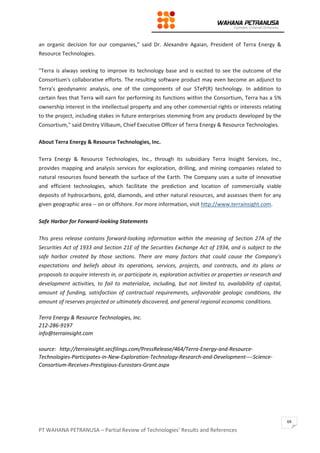 PT WAHANA PETRANUSA – Partial Review of Technologies’ Results and References
69
an organic decision for our companies," said Dr. Alexandre Agaian, President of Terra Energy &
Resource Technologies.
"Terra is always seeking to improve its technology base and is excited to see the outcome of the
Consortium's collaborative efforts. The resulting software product may even become an adjunct to
Terra's geodynamic analysis, one of the components of our STeP(R) technology. In addition to
certain fees that Terra will earn for performing its functions within the Consortium, Terra has a 5%
ownership interest in the intellectual property and any other commercial rights or interests relating
to the project, including stakes in future enterprises stemming from any products developed by the
Consortium," said Dmitry Vilbaum, Chief Executive Officer of Terra Energy & Resource Technologies.
About Terra Energy & Resource Technologies, Inc.
Terra Energy & Resource Technologies, Inc., through its subsidiary Terra Insight Services, Inc.,
provides mapping and analysis services for exploration, drilling, and mining companies related to
natural resources found beneath the surface of the Earth. The Company uses a suite of innovative
and efficient technologies, which facilitate the prediction and location of commercially viable
deposits of hydrocarbons, gold, diamonds, and other natural resources, and assesses them for any
given geographic area -- on or offshore. For more information, visit http://www.terrainsight.com.
Safe Harbor for Forward-looking Statements
This press release contains forward-looking information within the meaning of Section 27A of the
Securities Act of 1933 and Section 21E of the Securities Exchange Act of 1934, and is subject to the
safe harbor created by those sections. There are many factors that could cause the Company's
expectations and beliefs about its operations, services, projects, and contracts, and its plans or
proposals to acquire interests in, or participate in, exploration activities or properties or research and
development activities, to fail to materialize, including, but not limited to, availability of capital,
amount of funding, satisfaction of contractual requirements, unfavorable geologic conditions, the
amount of reserves projected or ultimately discovered, and general regional economic conditions.
Terra Energy & Resource Technologies, Inc.
212-286-9197
info@terrainsight.com
source: http://terrainsight.secfilings.com/PressRelease/464/Terra-Energy-and-Resource-
Technologies-Participates-in-New-Exploration-Technology-Research-and-Development----Science-
Consortium-Receives-Prestigious-Eurostars-Grant.aspx
 