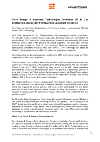 PT WAHANA PETRANUSA – Partial Review of Technologies’ Results and References
70
Terra Energy & Resource Technologies Continues Oil & Gas
Exploration Services for Petroquimica Comodoro Rivadavia
Terra Pioneers Exploration Work Programs in Province of Chubut – Local Authority Officially
Accepts Terra’s Technology
NEW YORK, September 12, 2011 /PRNewswire/ –– Terra Energy & Resource Technologies,
Inc. (OTCQB: TEGR), a natural resource exploration technology company, has initiated its
satellite-based STeP® analysis for oil and gas prospectivity of an approximately 4,000 square
kilometer license block in the province of Chubut, Argentina. This exploration services
contract was granted to Terra by the prominent Argentine hydrocarbon producer
Petroquimica Comodoro Rivadavia (PCR) after Terra’s STeP® technology was added to
Chubut’s “work-program approved list” for oil and gas exploration companies.
Also noteworthy, the Company recently completed its NAGS geochemical survey for PCR in
the province of Santa Cruz, Argentina.
“We are pleased that our client relationship with PCR, an oil and gas industry leader, has
evolved into repeat business and is expanding into other product lines. The new project in
Chubut is the second STeP® analysis we have carried out for PCR, having previously
completed the survey of a different license block in the province of Santa Cruz. We have a
great deal of respect for PCR oil and gas division general manager Mr. Miguel Torilo and are
excited to play a role in his innovative vision of the exploration process,” said Dmitry
Vilbaum, CEO of Terra Energy & Resource Technologies.
Mr. Vilbaum continued: “Terra needed approvals from local oil and gas authorities before
PCR could include its STeP® Technology in its exploration work program of the block. A team
effort was required to achieve success, and many parties contributed, but our South
American partner Solvex deserves special mention as being instrumental in helping us
navigate the process, gain the approvals in Chubut, and enable Terra and PCR to start this
exciting project.”
Dr. Alexandre Agaian, President of Terra Energy & Resource Technologies, stated: “Chubut is
one of the leading hydrocarbon producing provinces in Argentina. This key acceptance of
STeP® should pave the way for us to obtain approvals in other provinces, such as Neuquen,
Mendoza and Tierra del Fuego, where Terra is actively pursuing similar ratifications. These
approvals are critical to the Company’s expansion plans in the region. Momentum seems to
be building in Argentina and we hope to capitalize on it.”
About Terra Energy & Resource Technologies, Inc.
Terra Energy & Resource Technologies, Inc., through its subsidiary Terra Insight Services,
Inc., provides mapping and analysis services for exploration, drilling, and mining companies
related to natural resources found beneath the surface of the Earth. The Company uses a
suite of innovative and efficient technologies in the prediction and location of commercially
 
