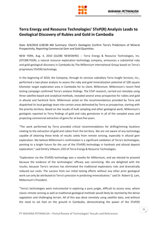 PT WAHANA PETRANUSA – Partial Review of Technologies’ Results and References
72
Terra Energy and Resource Technologies' STeP(R) Analysis Leads to
Geological Discovery of Rubies and Gold in Cambodia
Date: 8/4/2010 6:00:00 AM Summary: Client's Geologists Confirm Terra's Predictions of Mineral
Prospectivity, Reporting Commercial Gem and Gold Quantities
NEW YORK, Aug. 4, 2010 (GLOBE NEWSWIRE) -- Terra Energy & Resource Technologies, Inc.
(OTCBB:TEGR), a natural resource exploration technology company, announces a substantial ruby
and gold geological discovery in Cambodia by The Millennium International Group based on Terra's
proprietary STeP(R) technology.
In the beginning of 2010, the Company, through its services subsidiary Terra Insight Services, Inc.,
performed a two-phase analysis to assess the ruby and gold mineralization potential of 100 square
kilometer target exploration area in Cambodia for its client, Millennium. Millennium's recent field
testing campaign confirmed Terra's analysis findings. The STeP research, carried out remotely using
three satellite-based and analytical methods, revealed several areas prospective for rubies and gold
in alluvial and hardrock form. Millennium acted on the recommendations provided by Terra and
dispatched its local geology team into certain areas delineated by Terra as prospective, starting with
the priority territory. Based on the results of bulk sampling and other geological work, Millennium's
geologists reported to Terra findings of gold and ruby gemstones in all of the sampled areas and
projecting commercial extraction of gems for at least five years.
"The work performed by Terra provided critical recommendations for drilling/mining locations
relating to the extraction of gold and rubies from the territory. We are not aware of any technology
capable of attaining these kinds of results solely from remote sensing, especially in alluvial gem
exploration. We believe Millennium's confirmation is a significant validation of Terra's technologies,
pointing to a bright future for the use of the STeP(R) technology in hardrock and alluvial deposit
exploration," said Dmitry Vilbaum, CEO of Terra Energy & Resource Technologies.
"Exploration via the STeP(R) technology was a novelty for Millennium, and we elected to proceed
because the evidence of the technologies' efficacy was convincing. We are delighted with the
results, because Terra's services has eliminated the traditional exploratory risks and dramatically
reduced our costs. The success from our initial testing efforts without any other prior geological
work can only be attributed to Terra's precision in predicting mineralization," said Dr. Robert Q. Lam,
Millennium's President.
"Terra's technologies were instrumental in exploring a pure jungle, difficult to access area, where
classic remote sensing as well as traditional geological methods would likely be stymied by the dense
vegetation and challenging terrain. All of this was done remotely using satellite data, and without
the need to set foot on the ground in Cambodia, demonstrating the power of the STeP(R)
 