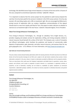 PT WAHANA PETRANUSA – Partial Review of Technologies’ Results and References
73
technology. We identified several large mineral deposits in a fraction of the time and for a fraction of
the cost, compared to conventional exploration methods," added Mr. Vilbaum.
"It is important to observe that this service project has the potential to yield revenue beyond the
cash fees Terra has been paid for the services it rendered. In this STeP survey contract, Terra has also
earned a 3% overriding royalty and a 10% co-investment right. We are encouraged by Millennium's
prompt pursuit of exploration after our analysis. Expeditious commercialization of the deposit
should result in a near term royalty cash flow for Terra. We expect to make a decision on whether to
exercise our co-investment right in the near future," stated Dr. Alexandre Agaian, Terra's President.
About Terra Energy & Resource Technologies, Inc.
Terra Energy & Resource Technologies, Inc., through its subsidiary Terra Insight Services, Inc.,
provides mapping and analysis services for exploration, drilling, and mining companies related to
natural resources found beneath the surface of the Earth. The Company uses a suite of innovative
and efficient technologies, which facilitate the prediction and location of commercially viable
deposits of hydrocarbons, gold, diamonds, and other natural resources, and assesses them for any
given geographic area -- on or offshore. For more information, visit http://www.terrainsight.com.
Safe Harbor for Forward-looking Statements
This press release contains forward-looking information within the meaning of Section 27A of the Securities Act of 1933 and
Section 21E of the Securities Exchange Act of 1934, and is subject to the safe harbor created by those sections. Certain
information contained in this press release is based on information provided by Millennium and its proposed activities.
There are many factors that could cause the Company's expectations and beliefs about its operations, services, plans,
projects, and contracts, and its plans or proposals to acquire interests in, or participate in, exploration activities or
properties, to fail to materialize, including, but not limited to, availability of capital, satisfaction of contractual
requirements, unfavorable geologic conditions, the amount of reserves projected or ultimately discovered, and general
regional economic conditions.
Contact:
Terra Energy & Resource Technologies, Inc.
212-286-9197
info@terrainsight.com
Emerging Markets Consulting, LLC
Investors Relations:
Jim Painter
407-488-4114
source:
http://terrainsight.secfilings.com/PressRelease/458/Terra-Energy-and-Resource-Technologies-
STeP%28R%29-Analysis-Leads-to-Geological-Discovery-of-Rubies-and-Gold-in-Cambodia.aspx
 