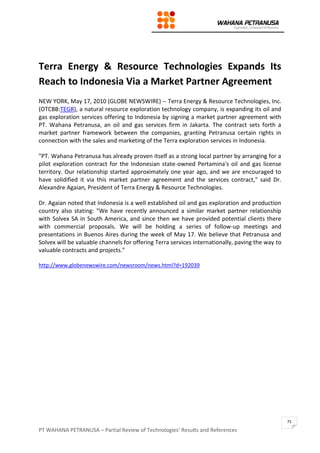 PT WAHANA PETRANUSA – Partial Review of Technologies’ Results and References
75
Terra Energy & Resource Technologies Expands Its
Reach to Indonesia Via a Market Partner Agreement
NEW YORK, May 17, 2010 (GLOBE NEWSWIRE) -- Terra Energy & Resource Technologies, Inc.
(OTCBB:TEGR), a natural resource exploration technology company, is expanding its oil and
gas exploration services offering to Indonesia by signing a market partner agreement with
PT. Wahana Petranusa, an oil and gas services firm in Jakarta. The contract sets forth a
market partner framework between the companies, granting Petranusa certain rights in
connection with the sales and marketing of the Terra exploration services in Indonesia.
"PT. Wahana Petranusa has already proven itself as a strong local partner by arranging for a
pilot exploration contract for the Indonesian state-owned Pertamina's oil and gas license
territory. Our relationship started approximately one year ago, and we are encouraged to
have solidified it via this market partner agreement and the services contract," said Dr.
Alexandre Agaian, President of Terra Energy & Resource Technologies.
Dr. Agaian noted that Indonesia is a well established oil and gas exploration and production
country also stating: "We have recently announced a similar market partner relationship
with Solvex SA in South America, and since then we have provided potential clients there
with commercial proposals. We will be holding a series of follow-up meetings and
presentations in Buenos Aires during the week of May 17. We believe that Petranusa and
Solvex will be valuable channels for offering Terra services internationally, paving the way to
valuable contracts and projects."
http://www.globenewswire.com/newsroom/news.html?d=192039
 
