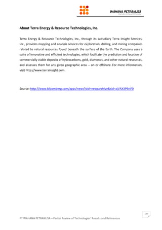 PT WAHANA PETRANUSA – Partial Review of Technologies’ Results and References
77
About Terra Energy & Resource Technologies, Inc.
Terra Energy & Resource Technologies, Inc., through its subsidiary Terra Insight Services,
Inc., provides mapping and analysis services for exploration, drilling, and mining companies
related to natural resources found beneath the surface of the Earth. The Company uses a
suite of innovative and efficient technologies, which facilitate the prediction and location of
commercially viable deposits of hydrocarbons, gold, diamonds, and other natural resources,
and assesses them for any given geographic area -- on or offshore. For more information,
visit http://www.terrainsight.com.
Source: http://www.bloomberg.com/apps/news?pid=newsarchive&sid=ajVAX3P9yiF0
 