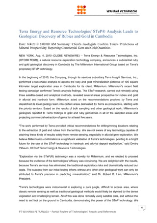 PT WAHANA PETRANUSA – Partial Review of Technologies’ Results and References
80
Terra Energy and Resource Technologies' STeP® Analysis Leads to
Geological Discovery of Rubies and Gold in Cambodia
Date: 8/4/2010 6:00:00 AM Summary: Client's Geologists Confirm Terra's Predictions of
Mineral Prospectivity, Reporting Commercial Gem and Gold Quantities
NEW YORK, Aug. 4, 2010 (GLOBE NEWSWIRE) -- Terra Energy & Resource Technologies, Inc.
(OTCBB:TEGR), a natural resource exploration technology company, announces a substantial ruby
and gold geological discovery in Cambodia by The Millennium International Group based on Terra's
proprietary STeP technology.
In the beginning of 2010, the Company, through its services subsidiary Terra Insight Services, Inc.,
performed a two-phase analysis to assess the ruby and gold mineralization potential of 100 square
kilometer target exploration area in Cambodia for its client, Millennium. Millennium's recent field
testing campaign confirmed Terra's analysis findings. The STeP research, carried out remotely using
three satellite-based and analytical methods, revealed several areas prospective for rubies and gold
in alluvial and hardrock form. Millennium acted on the recommendations provided by Terra and
dispatched its local geology team into certain areas delineated by Terra as prospective, starting with
the priority territory. Based on the results of bulk sampling and other geological work, Millennium's
geologists reported to Terra findings of gold and ruby gemstones in all of the sampled areas and
projecting commercial extraction of gems for at least five years.
"The work performed by Terra provided critical recommendations for drilling/mining locations relating
to the extraction of gold and rubies from the territory. We are not aware of any technology capable of
attaining these kinds of results solely from remote sensing, especially in alluvial gem exploration. We
believe Millennium's confirmation is a significant validation of Terra's technologies, pointing to a bright
future for the use of the STeP technology in hardrock and alluvial deposit exploration," said Dmitry
Vilbaum, CEO of Terra Energy & Resource Technologies.
"Exploration via the STeP(R) technology was a novelty for Millennium, and we elected to proceed
because the evidence of the technologies' efficacy was convincing. We are delighted with the results,
because Terra's services has eliminated the traditional exploratory risks and dramatically reduced our
costs. The success from our initial testing efforts without any other prior geological work can only be
attributed to Terra's precision in predicting mineralization," said Dr. Robert Q. Lam, Millennium's
President.
"Terra's technologies were instrumental in exploring a pure jungle, difficult to access area, where
classic remote sensing as well as traditional geological methods would likely be stymied by the dense
vegetation and challenging terrain. All of this was done remotely using satellite data, and without the
need to set foot on the ground in Cambodia, demonstrating the power of the STeP technology. We
 