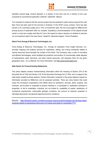PT WAHANA PETRANUSA – Partial Review of Technologies’ Results and References
81
identified several large mineral deposits in a fraction of the time and for a fraction of the cost,
compared to conventional exploration methods," added Mr. Vilbaum.
"It is important to observe that this service project has the potential to yield revenue beyond the cash
fees Terra has been paid for the services it rendered. In this STeP survey contract, Terra has also
earned a 3% overriding royalty and a 10% co-investment right. We are encouraged by Millennium's
prompt pursuit of exploration after our analysis. Expeditious commercialization of the deposit should
result in a near term royalty cash flow for Terra. We expect to make a decision on whether to exercise
our co-investment right in the near future," stated Dr. Alexandre Agaian, Terra's President.
About Terra Energy & Resource Technologies, Inc.
Terra Energy & Resource Technologies, Inc., through its subsidiary Terra Insight Services, Inc.,
provides mapping and analysis services for exploration, drilling, and mining companies related to
natural resources found beneath the surface of the Earth. The Company uses a suite of innovative
and efficient technologies, which facilitate the prediction and location of commercially viable deposits
of hydrocarbons, gold, diamonds, and other natural resources, and assesses them for any given
geographic area -- on or offshore. For more information, visit http://www.terrainsight.com.
Safe Harbor for Forward-looking Statements
This press release contains forward-looking information within the meaning of Section 27A of the
Securities Act of 1933 and Section 21E of the Securities Exchange Act of 1934, and is subject to the
safe harbor created by those sections. Certain information contained in this press release is based on
information provided by Millennium and its proposed activities. There are many factors that could
cause the Company's expectations and beliefs about its operations, services, plans, projects, and
contracts, and its plans or proposals to acquire interests in, or participate in, exploration activities or
properties, to fail to materialize, including, but not limited to, availability of capital, satisfaction of
contractual requirements, unfavorable geologic conditions, the amount of reserves projected or
ultimately discovered, and general regional economic conditions.
Source: http://theotcinvestor.com/terra-energy-resource-technologies-otc-bb-tegr-stepr-
analysis-leads-to-geological-discovery-of-rubies-and-gold-in-cambodia-771/
 