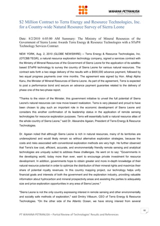PT WAHANA PETRANUSA – Partial Review of Technologies’ Results and References
82
$2 Million Contract to Terra Energy and Resource Technologies, Inc.
for a Country-wide Natural Resource Survey of Sierra Leone
Date: 8/2/2010 6:05:00 AM Summary: The Ministry of Mineral Resources of the
Government of Sierra Leone Awards Terra Energy & Resource Technologies with a STeP®
Technology Services Contract
NEW YORK, Aug. 2, 2010 (GLOBE NEWSWIRE) -- Terra Energy & Resource Technologies, Inc.
(OTCBB:TEGR), a natural resource exploration technology company, signed a services contract with
the Ministry of Mineral Resources of the Government of Sierra Leone for the application of its satellite-
based STeP® technology to survey the country of Sierra Leone for various natural resources. The
contract sets forth a two stage delivery of the results with a $600,000 advance payment, followed by
two equal progress payments over nine months. The agreement was signed by Hon. Alhaji Alpha
Kanu, the Minister of Mineral Resources of Sierra Leone. As part of the agreement, Terra is expected
to post a performance bond and secure an advance payment guarantee related to the delivery of
phase one of the two-phase report.
"Thanks to the vision of the Minister, this government initiative to unveil the full potential of Sierra
Leone's natural resources can now move toward realization. Terra is very pleased and proud to have
been chosen to play such an important role in the economic development of Sierra Leone and
considers this another confirmation of its leadership status in the application of remote sensing
technologies for resource exploration purposes. Terra will essentially build a natural resource atlas of
the whole country of Sierra Leone," said Dr. Alexandre Agaian, President of Terra Energy & Resource
Technologies.
Dr. Agaian noted that although Sierra Leone is rich in natural resources, many of its territories are
underexplored and would likely remain so without alternative exploration strategies, because the
costs and risks associated with conventional exploration methods are very high. He further observed
that Terra's low cost, efficient, accurate, and environmentally friendly remote sensing and analytical
technologies are uniquely suited to address these challenges. He went on to say: "Governments in
the developing world, today more than ever, want to encourage private investment for resource
development. In addition, governments hope to obtain greater and more in-depth knowledge of their
natural resource potential in order to optimize the distribution of their mineral rights and maximize their
share of potential royalty revenues. In this country mapping project, our technology helps unify
financial goals and interests of both the government and the exploration industry, providing valuable
information about hydrocarbon and mineral prospectivity areas and assisting the parties to adequately
size and price exploration opportunities in any area of Sierra Leone."
"Sierra Leone is not the only country expressing interest in remote sensing and other environmentally
and socially safe methods of exploration," said Dmitry Vilbaum, CEO of Terra Energy & Resource
Technologies. "On the other side of the Atlantic Ocean, we have strong interest from several
 