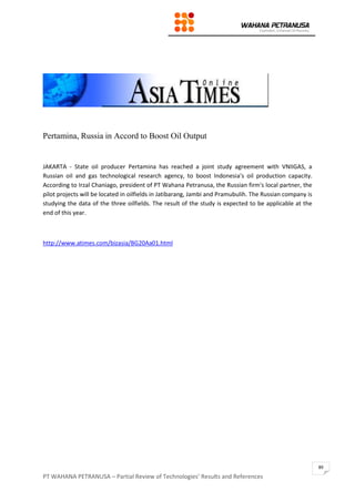 PT WAHANA PETRANUSA – Partial Review of Technologies’ Results and References
89
Pertamina, Russia in Accord to Boost Oil Output
JAKARTA - State oil producer Pertamina has reached a joint study agreement with VNIIGAS, a
Russian oil and gas technological research agency, to boost Indonesia's oil production capacity.
According to Irzal Chaniago, president of PT Wahana Petranusa, the Russian firm's local partner, the
pilot projects will be located in oilfields in Jatibarang, Jambi and Pramubulih. The Russian company is
studying the data of the three oilfields. The result of the study is expected to be applicable at the
end of this year.
http://www.atimes.com/bizasia/BG20Aa01.html
 
