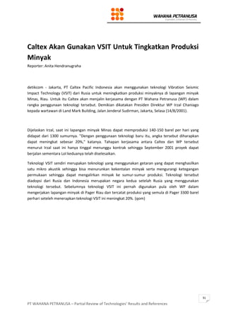 PT WAHANA PETRANUSA – Partial Review of Technologies’ Results and References
91
Caltex Akan Gunakan VSIT Untuk Tingkatkan Produksi
Minyak
Reporter: Anita Hendranugraha
detikcom - Jakarta, PT Caltex Pacific Indonesia akan menggunakan teknologi Vibration Seismic
Impact Technology (VSIT) dari Rusia untuk meningkatkan produksi minyaknya di lapangan minyak
Minas, Riau. Untuk itu Caltex akan menjalin kerjasama dengan PT Wahana Petranusa (WP) dalam
rangka penggunaan teknologi tersebut. Demikian dikatakan Presiden Direktur WP Irzal Chaniago
kepada wartawan di Land Mark Building, Jalan Jenderal Sudirman, Jakarta, Selasa (14/8/2001).
Dijelaskan Irzal, saat ini lapangan minyak Minas dapat memproduksi 140-150 barel per hari yang
didapat dari 1300 sumurnya. "Dengan penggunaan teknologi baru itu, angka tersebut diharapkan
dapat meningkat sebesar 20%," katanya. Tahapan kerjasama antara Caltex dan WP tersebut
menurut Irzal saat ini hanya tinggal menunggu kontrak sehingga September 2001 proyek dapat
berjalan sementara LoI keduanya telah diselesaikan.
Teknologi VSIT sendiri merupakan teknologi yang menggunakan getaran yang dapat menghasilkan
satu mikro akustik sehingga bisa menurunkan kekentalan minyak serta mengurangi ketegangan
permukaan sehingga dapat mengalirkan minyak ke sumur-sumur produksi. Teknologi tersebut
diadopsi dari Rusia dan Indonesia merupakan negara kedua setelah Rusia yang menggunakan
teknologi tersebut. Sebelumnya teknologi VSIT ini pernah digunakan pula oleh WP dalam
mengerjakan lapangan minyak di Pager Riau dan tercatat produksi yang semula di Pager 3300 barel
perhari seteleh menerapkan teknologi VSIT ini meningkat 20%. (qom)
 