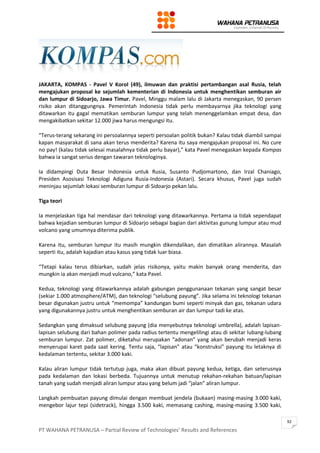 PT WAHANA PETRANUSA – Partial Review of Technologies’ Results and References
92
JAKARTA, KOMPAS - Pavel V Korol (49), ilmuwan dan praktisi pertambangan asal Rusia, telah
mengajukan proposal ke sejumlah kementerian di Indonesia untuk menghentikan semburan air
dan lumpur di Sidoarjo, Jawa Timur. Pavel, Minggu malam lalu di Jakarta menegaskan, 90 persen
risiko akan ditanggungnya. Pemerintah Indonesia tidak perlu membayarnya jika teknologi yang
ditawarkan itu gagal mematikan semburan lumpur yang telah menenggelamkan empat desa, dan
mengakibatkan sekitar 12.000 jiwa harus mengungsi itu.
“Terus-terang sekarang ini persoalannya seperti persoalan politik bukan? Kalau tidak diambil sampai
kapan masyarakat di sana akan terus menderita? Karena itu saya mengajukan proposal ini. No cure
no pay! (kalau tidak selesai masalahnya tidak perlu bayar),” kata Pavel menegaskan kepada Kompas
bahwa ia sangat serius dengan tawaran teknologinya.
Ia didampingi Duta Besar Indonesia untuk Rusia, Susanto Pudjomartono, dan Irzal Chaniago,
Presiden Asosisasi Teknologi Adiguna Rusia-Indonesia (Astari). Secara khusus, Pavel juga sudah
meninjau sejumlah lokasi semburan lumpur di Sidoarjo pekan lalu.
Tiga teori
Ia menjelaskan tiga hal mendasar dari teknologi yang ditawarkannya. Pertama ia tidak sependapat
bahwa kejadian semburan lumpur di Sidoarjo sebagai bagian dari aktivitas gunung lumpur atau mud
volcano yang umumnya diterima publik.
Karena itu, semburan lumpur itu masih mungkin dikendalikan, dan dimatikan alirannya. Masalah
seperti itu, adalah kajadian atau kasus yang tidak luar biasa.
“Tetapi kalau terus dibiarkan, sudah jelas risikonya, yaitu makin banyak orang menderita, dan
mungkin ia akan menjadi mud vulcano,” kata Pavel.
Kedua, teknologi yang ditawarkannya adalah gabungan penggunanaan tekanan yang sangat besar
(sekiar 1.000 atmosphere/ATM), dan teknologi “selubung payung”. Jika selama ini teknologi tekanan
besar digunakan justru untuk “memompa” kandungan bumi seperti minyak dan gas, tekanan udara
yang digunakannya justru untuk menghentikan semburan air dan lumpur tadi ke atas.
Sedangkan yang dimaksud selubung payung (dia menyebutnya teknologi umbrella), adalah lapisan-
lapisan selubung dari bahan polimer pada radius tertentu mengelilingi atau di sekitar lubang-lubang
semburan lumpur. Zat polimer, diketahui merupakan “adonan” yang akan berubah menjadi keras
menyerupai karet pada saat kering. Tentu saja, “lapisan” atau “konstruksi” payung itu letaknya di
kedalaman tertentu, sekitar 3.000 kaki.
Kalau aliran lumpur tidak tertutup juga, maka akan dibuat payung kedua, ketiga, dan seterusnya
pada kedalaman dan lokasi berbeda. Tujuannya untuk menutup rekahan-rekahan batuan/lapisan
tanah yang sudah menjadi aliran lumpur atau yang belum jadi “jalan” aliran lumpur.
Langkah pembuatan payung dimulai dengan membuat jendela (bukaan) masing-masing 3.000 kaki,
mengebor lajur tepi (sidetrack), hingga 3.500 kaki, memasang cashing, masing-masing 3.500 kaki,
 