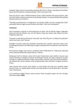 PT WAHANA PETRANUSA – Partial Review of Technologies’ Results and References
93
mengebor bagian lateral (menyamping) sepanjang 500 meter ke depan, meretakkan/memecahkan
batuan secara hidrolik dan mengisinya dengan “semen” dari polimer tadi.
Pada saat seluruh “radius” ledakan/rembesan lumpur sudah terkendali oleh payung polimer, pada
saat itulah lubang semburan yang utama mulai ditangani dengan menutupnya dengan hydro-packing
bertekanan besar, serta polimer.
“Teknologi yang ditawarkan ini menggunakan cara berpikir tebalik. Dia justru menggunakan hydro
packing dan tekanan tinggi menahan semburan dari dalam,” kata Irzal menambahkan.
Pembiayaan
Pavel menjelaskan, proposal itu telah diajukannya ke depan staf ahli Menteri Negara Lingkungan
Hidup (LH) Rachmat Witoelar, dan staf ahli Menteri Energi dan Sumber Daya Mineral Purnomo
Yusgiantoro pekan lalu.
“Proposal ini pada dasarnya 90 persen risiko pada saya. Nilai 90 persen itu dibayar jika pekerjaan
selesai, dan lumpur mati,” katanya.
Sedangkan 10 persen yang harus disediakan pemerintah atau Lapindo, sepenuhnya hanya untuk
mendatangkan peralatan, dan SDM yang menangani teknologi. Belum termasuk fee untuk Pavel dan
timnya.
Nilai 10 persen sebagai uang muka itu, jumlahnya sekitar 50.000 dollar AS. “Tidak besar, dibanding
jumlah yang telah dikeluarkan Lapindo tiap hari,” katanya.
Kedatangan Pavel ke Indonesia, diakui oleh Susanto Pudjomartono atas inisitifnya. Ilmuwan yang
malang melintang di berbagai perusahaan pertambangan Kanada, AS, Siberia, Kazakstan, maupun
Kamzatka itu, sebelumnya bertemu dengan mantan Dubes Indonesia untuk Rusia Rachmat Witoelar.
Lalu Witoelar dan Susanto sepakat, untuk memperkenalkan Pavel membantu mengatasi semburan
lumpur.
“Apa yang bisa kami lakukan, kami lakukan. Ini demi bangsa kita yang terus menderita akibat
bencana lumpur ini. Apalagi Bapak Presiden akan berkunjung ke Rusia 30 November-1 Desember
nanti,” kata Susanto.
Irzal mendukung langkah Susanto, karena tawaran Pavel merupakan bagian dari alih teknologi
antarkedua bangsa. (HRD)
 