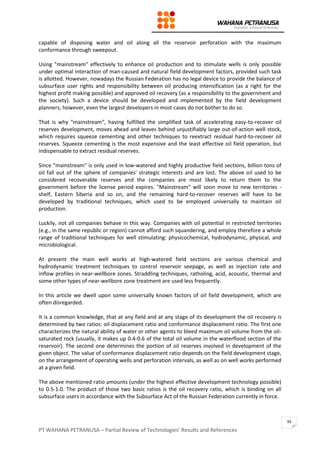 PT WAHANA PETRANUSA – Partial Review of Technologies’ Results and References
95
capable of disposing water and oil along all the reservoir perforation with the maximum
conformance through sweepout.
Using "mainstream" effectively to enhance oil production and to stimulate wells is only possible
under optimal interaction of man-caused and natural field development factors, provided such task
is allotted. However, nowadays the Russian Federation has no legal device to provide the balance of
subsurface user rights and responsibility between oil producing intensification (as a right for the
highest profit making possible) and approved oil recovery (as a responsibility to the government and
the society). Such a device should be developed and implemented by the field development
planners; however, even the largest developers in most cases do not bother to do so.
That is why "mainstream", having fulfilled the simplified task of accelerating easy-to-recover oil
reserves development, moves ahead and leaves behind unjustifiably large out-of-action well stock,
which requires squeeze cementing and other techniques to reextract residual hard-to-recover oil
reserves. Squeeze cementing is the most expensive and the least effective oil field operation, but
indispensable to extract residual reserves.
Since "mainstream" is only used in low-watered and highly productive field sections, billion tons of
oil fall out of the sphere of companies' strategic interests and are lost. The above oil used to be
considered recoverable reserves and the companies are most likely to return them to the
government before the license period expires. "Mainstream" will soon move to new territories -
shelf, Eastern Siberia and so on, and the remaining hard-to-recover reserves will have to be
developed by traditional techniques, which used to be employed universally to maintain oil
production.
Luckily, not all companies behave in this way. Companies with oil potential in restricted territories
(e.g., in the same republic or region) cannot afford such squandering, and employ therefore a whole
range of traditional techniques for well stimulating: physicochemical, hydrodynamic, physical, and
microbiological.
At present the main well works at high-watered field sections are various chemical and
hydrodynamic treatment techniques to control reservoir seepage, as well as injection rate and
inflow profiles in near-wellbore zones. Straddling techniques, ratholing, acid, acoustic, thermal and
some other types of near-wellbore zone treatment are used less frequently.
In this article we dwell upon some universally known factors of oil field development, which are
often disregarded.
It is a common knowledge, that at any field and at any stage of its development the oil recovery is
determined by two ratios: oil displacement ratio and conformance displacement ratio. The first one
characterizes the natural ability of water or other agents to bleed maximum oil volume from the oil-
saturated rock (usually, it makes up 0.4-0.6 of the total oil volume in the waterflood section of the
reservoir). The second one determines the portion of oil reserves involved in development of the
given object. The value of conformance displacement ratio depends on the field development stage,
on the arrangement of operating wells and perforation intervals, as well as on well works performed
at a given field.
The above mentioned ratio amounts (under the highest effective development technology possible)
to 0.5-1.0. The product of those two basic ratios is the oil recovery ratio, which is binding on all
subsurface users in accordance with the Subsurface Act of the Russian Federation currently in force.
 