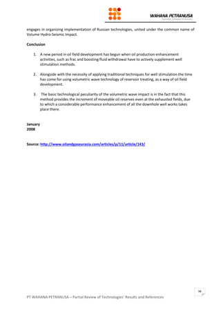 PT WAHANA PETRANUSA – Partial Review of Technologies’ Results and References
98
engages in organizing implementation of Russian technologies, united under the common name of
Volume Hydro-Seismic Impact.
Conclusion
1. A new period in oil field development has begun when oil production enhancement
activities, such as frac and boosting fluid withdrawal have to actively supplement well
stimulation methods.
2. Alongside with the necessity of applying traditional techniques for well stimulation the time
has come for using volumetric wave technology of reservoir treating, as a way of oil field
development.
3. The basic technological peculiarity of the volumetric wave impact is in the fact that this
method provides the increment of moveable oil reserves even at the exhausted fields, due
to which a considerable performance enhancement of all the downhole well works takes
place there.
January
2008
Source: http://www.oilandgaseurasia.com/articles/p/11/article/143/
 