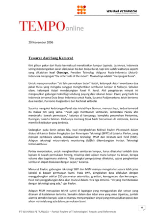 PT WAHANA PETRANUSA – Partial Review of Technologies’ Results and References
99
20 November 2006
Tawaran dari Sang Kamerad
Kini giliran pakar dari Rusia bermaksud menaklukkan lumpur Lapindo. Lazimnya, Indonesia
sering mendengarkan saran dari pakar AS dan Eropa Barat, tapi kini sudah waktunya-seperti
yang dikatakan Irzal Chaniago, Presiden Teknologi Adiguna Rusia-Indonesia (Astari)-
Indonesia menjenguk "the other side of the moon". Maksudnya adalah "menjenguk Rusia".
Untuk mempromosikan "sisi lain permukaan bulan" itulah, kelompok Astari membawa dua
pakar Rusia yang mengaku sanggup menghentikan semburan lumpur di Sidoarjo. Sebulan
silam, kelompok Astari mendatangkan Pavel V. Korol. Ahli pengeboran minyak ini
mengusulkan gabungan teknologi selubung payung dan tekanan besar. Pavel, yang hadir ke
Indonesia bersama Duta Besar Indonesia untuk Rusia, Susanto Pudjomartono, telah bertemu
dua menteri, Purnomo Yusgiantoro dan Rachmat Witoelar
Susanto mengakui kedatangan Pavel atas inisiatifnya. Namun, menurut Irzal, kedua kamerad
itu masuk tim yang sama. "Pavel jago membunuh semburan, sementara Pavlov ahli
mendeteksi bawah permukaan," katanya di kantornya, kompleks perumahan Pertamina,
Kuningan, Jakarta Selatan. Keduanya memang tidak hadir bersamaan di Indonesia, karena
memiliki kesibukan yang berbeda.
Sedangkan pada Senin pekan lalu, Irzal menghadirkan Mikhail Pavlov Viktorovich dalam
diskusi di kantor Badan Pengkajian dan Penerapan Teknologi (BPPT) di Jakarta. Pavlov, yang
menjadi pembicara utama, menawarkan teknologi MSM dan stratum well field (SWF).
Adapun teknologi micro-seismic monitoring (MSM) dikembangkan Institut Teknologi
Informasi Rusia.
Pavlov menjelaskan, untuk menghentikan semburan lumpur, harus diketahui terlebih dulu
lapisan di bawah permukaan Porong, misalnya dari lapisan mana lumpur itu keluar, berapa
volume dan bagaimana arahnya. "Jika pangkal penyebabnya diketahui, upaya penghentian
semburan dapat dilakukan dengan cepat," katanya.
Menurut Pavlov, gabungan teknologi SWF dan MSM mampu mengetahui secara lebih jelas
kondisi di bawah permukaan bumi. Pada SWF, pengolahan data dilakukan dengan
menggabungkan sekitar 350 parameter seismisitas, gravitasi, kemagnetan, dan keruangan.
Hasil dari penggabungan data akan muncul dalam citra tiga dimensi. "Ini yang membedakan
dengan teknologi yang ada," ujar Pavlov.
Adapun MSM merupakan teknik survei di lapangan yang menggunakan alat sensor yang
ditanam di kedalaman tertentu. Semakin dalam dan lebar area yang akan dipantau, jumlah
alatnya semakin banyak. Alat ini mampu menyampaikan sinyal yang menunjukkan posisi dan
aliran material yang ada dalam permukaan bumi.
 