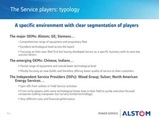 P11 POWER SERVICE
The Service players: typology
A specific environment with clear segmentation of players
The major OEMs: Alstom; GE; Siemens…
• Comprehensive range of equipment and proprietary fleet
• Excellent technological level across the board
• Focusing on their own fleet first but having developed service as a specific business with its own key
success factors
The emerging OEMs: Chinese; Indians…
• Partial range of equipment and overall lower technological level
• Mostly focusing on new builds and therefore offering lower quality of service to their customers
The Independent Service Providers (ISPs): Wood Group; Sulzer; North American
Energy Services…
• Spin-offs from utilities in Field Service activities
• From niche players with some technological know-how in their field to purely execution focused
companies (selling manpower but no/very limited technology)
• Very different sizes and financial performance
 
