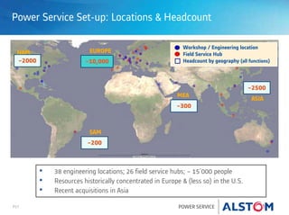 P17 POWER SERVICE
Power Service Set-up: Locations & Headcount
~2000
~200
~300
~10,000
~2500
Workshop / Engineering location
Field Service Hub
Headcount by geography (all functions)
NAM
SAM
EUROPE
MEA
ASIA
• 38 engineering locations; 26 field service hubs; ~ 15'000 people
• Resources historically concentrated in Europe & (less so) in the U.S.
• Recent acquisitions in Asia
 