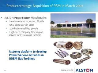 P26
Product strategy: Acquisition of PSM in March 2007
• ALSTOM Power System Manufacturing
− Headquartered in Jupiter, Florida
− USD 70m sales in 2006
− 100 highly qualified people
− High-tech company focusing on
service for F-class gas turbines
A strong platform to develop
Power Service activities in
OOEM Gas Turbines
 