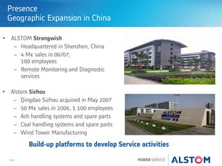 P28
Presence
Geographic Expansion in China
• ALSTOM Strongwish
− Headquartered in Shenzhen, China
− 4 M€ sales in 06/07,
100 employees
− Remote Monitoring and Diagnostic
services
• Alstom Sizhou
− Qingdao Sizhou acquired in May 2007
− 50 M€ sales in 2006, 1 100 employees
− Ash handling systems and spare parts
− Coal handling systems and spare parts
− Wind Tower Manufacturing
Build-up platforms to develop Service activities
 