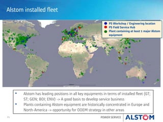 P9 POWER SERVICE
Alstom installed fleet
PS Workshop / Engineering location
PS Field Service Hub
Plant containing at least 1 major Alstom
equipment
• Alstom has leading positions in all key equipments in terms of installed fleet (GT;
ST; GEN; BOI; ENV) -> A good basis to develop service business
• Plants containing Alstom equipment are historically concentrated in Europe and
North-America -> opportunity for OOEM strategy in other areas
 